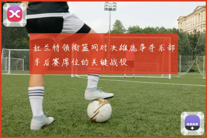 杜兰特领衔篮网对决雄鹿争夺东部季后赛席位的关键战役