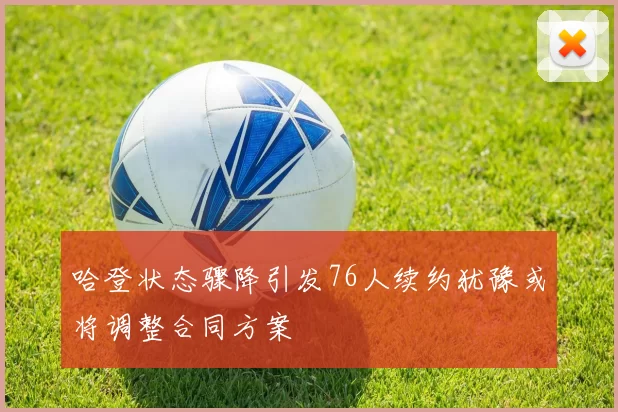 哈登状态骤降引发76人续约犹豫或将调整合同方案
