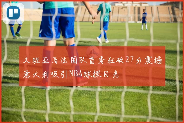 文班亚马法国队首秀狂砍27分震撼意大利吸引NBA球探目光