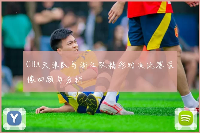 CBA天津队与浙江队精彩对决比赛录像回顾与分析