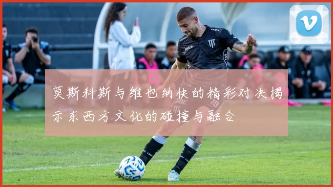 莫斯科斯与维也纳快的精彩对决揭示东西方文化的碰撞与融合